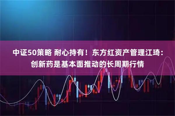 中证50策略 耐心持有！东方红资产管理江琦：创新药是基本面推动的长周期行情
