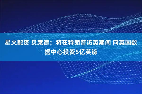 星火配资 贝莱德：将在特朗普访英期间 向英国数据中心投资5亿英镑