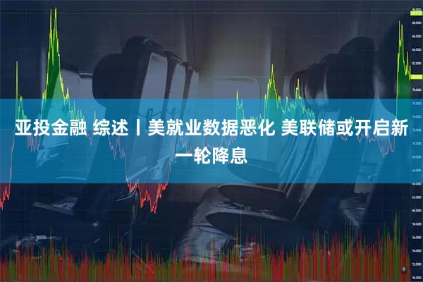 亚投金融 综述丨美就业数据恶化 美联储或开启新一轮降息