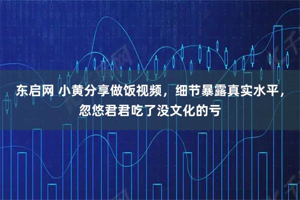 东启网 小黄分享做饭视频，细节暴露真实水平，忽悠君君吃了没文化的亏