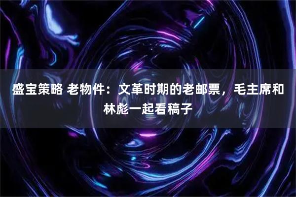 盛宝策略 老物件：文革时期的老邮票，毛主席和林彪一起看稿子