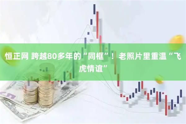 恒正网 跨越80多年的“同框”！老照片里重温“飞虎情谊”