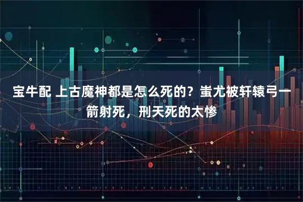 宝牛配 上古魔神都是怎么死的？蚩尤被轩辕弓一箭射死，刑天死的太惨