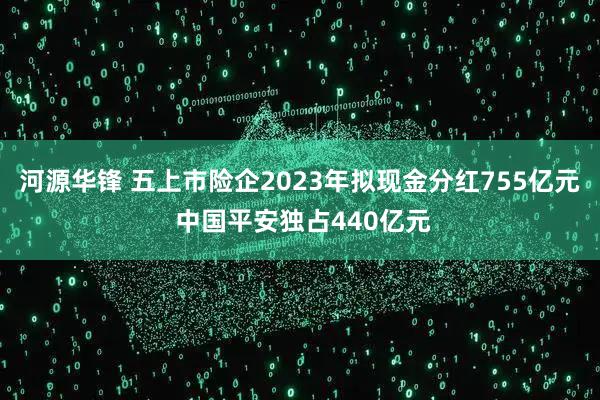河源华锋 五上市险企2023年拟现金分红755亿元 中国平安独占440亿元