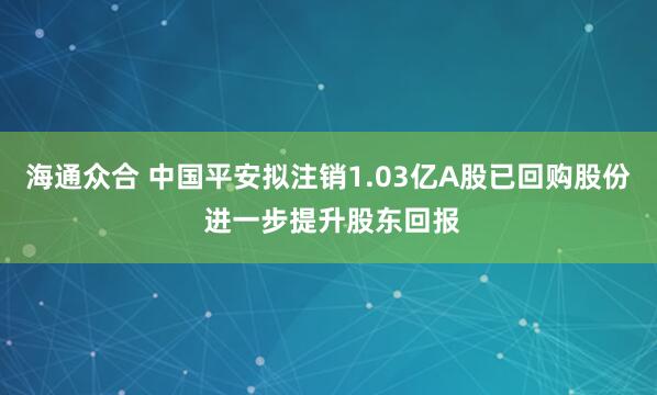 海通众合 中国平安拟注销1.03亿A股已回购股份 进一步提升股东回报