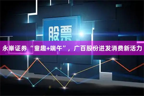 永崋证券 “童趣+端午”，广百股份迸发消费新活力