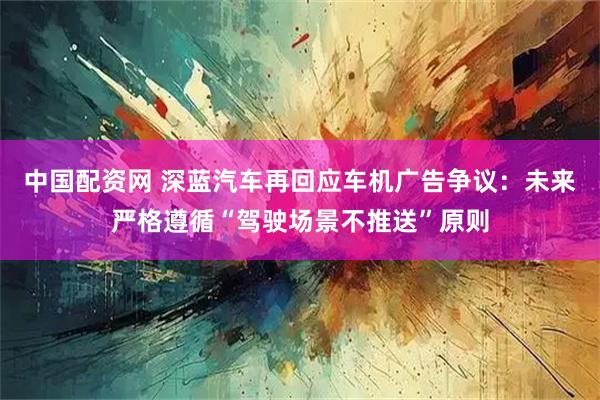 中国配资网 深蓝汽车再回应车机广告争议：未来严格遵循“驾驶场景不推送”原则