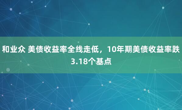 和业众 美债收益率全线走低，10年期美债收益率跌3.18个基点