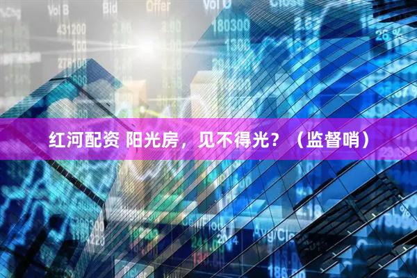 红河配资 阳光房，见不得光？（监督哨）