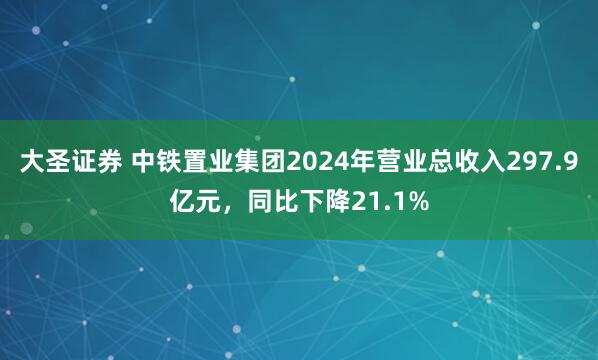 大圣证券 中铁置业集团2024年营业总收入297.9亿元，同比下降21.1%