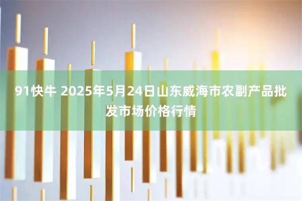 91快牛 2025年5月24日山东威海市农副产品批发市场价格行情