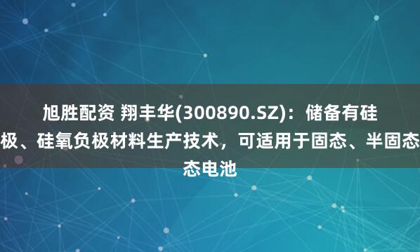 旭胜配资 翔丰华(300890.SZ)：储备有硅碳负极、硅氧负极材料生产技术，可适用于固态、半固态电池