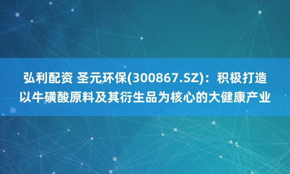 弘利配资 圣元环保(300867.SZ)：积极打造以牛磺酸原料及其衍生品为核心的大健康产业