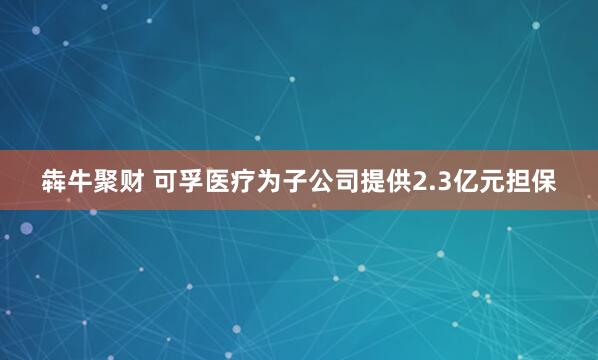 犇牛聚财 可孚医疗为子公司提供2.3亿元担保