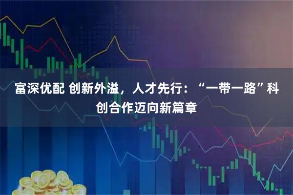 富深优配 创新外溢，人才先行：“一带一路”科创合作迈向新篇章