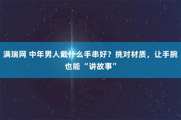 满瑞网 中年男人戴什么手串好？挑对材质，让手腕也能 “讲故事”