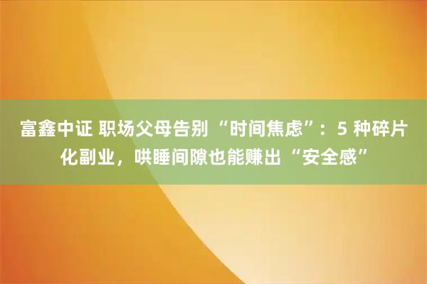 富鑫中证 职场父母告别 “时间焦虑”：5 种碎片化副业，哄睡间隙也能赚出 “安全感”