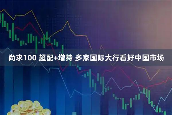 尚求100 超配+增持 多家国际大行看好中国市场