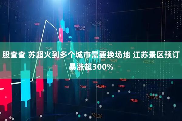 股查查 苏超火到多个城市需要换场地 江苏景区预订暴涨超300%