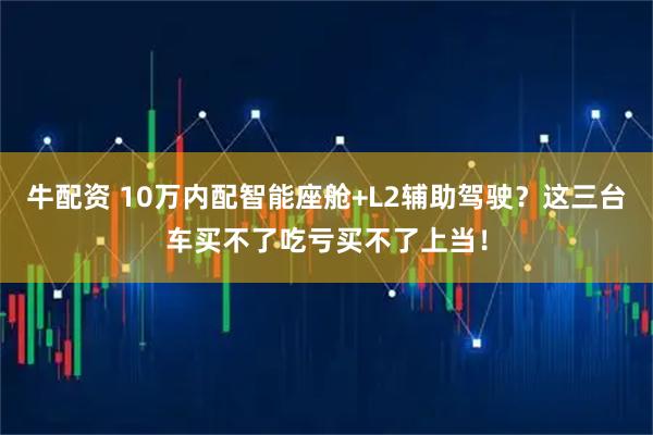 牛配资 10万内配智能座舱+L2辅助驾驶？这三台车买不了吃亏买不了上当！