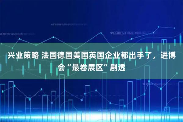 兴业策略 法国德国美国英国企业都出手了，进博会“最卷展区”剧透
