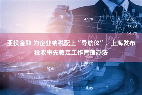 亚投金融 为企业纳税配上“导航仪”，上海发布税收事先裁定工作管理办法