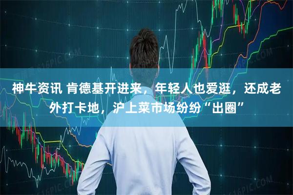 神牛资讯 肯德基开进来，年轻人也爱逛，还成老外打卡地，沪上菜市场纷纷“出圈”