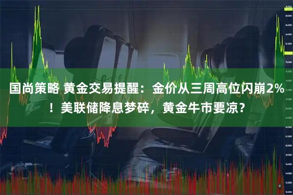 国尚策略 黄金交易提醒：金价从三周高位闪崩2%！美联储降息梦碎，黄金牛市要凉？