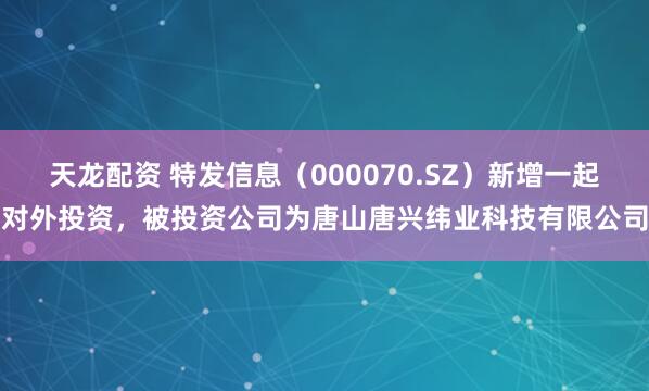 天龙配资 特发信息（000070.SZ）新增一起对外投资，被投资公司为唐山唐兴纬业科技有限公司