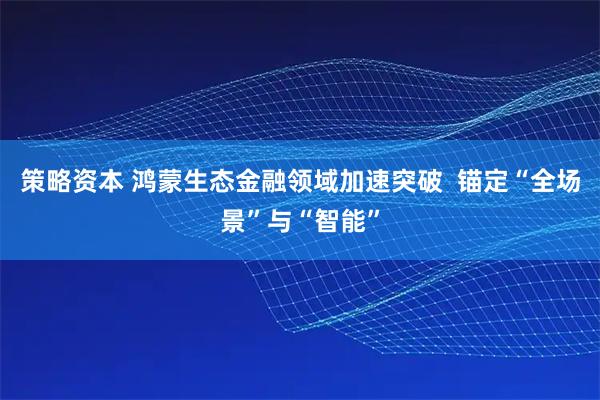 策略资本 鸿蒙生态金融领域加速突破  锚定“全场景”与“智能”