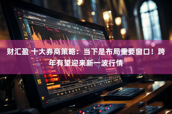 财汇盈 十大券商策略：当下是布局重要窗口！跨年有望迎来新一波行情