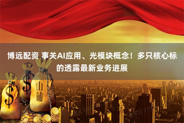 博远配资 事关AI应用、光模块概念！多只核心标的透露最新业务进展