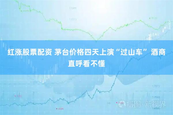 红涨股票配资 茅台价格四天上演“过山车” 酒商直呼看不懂