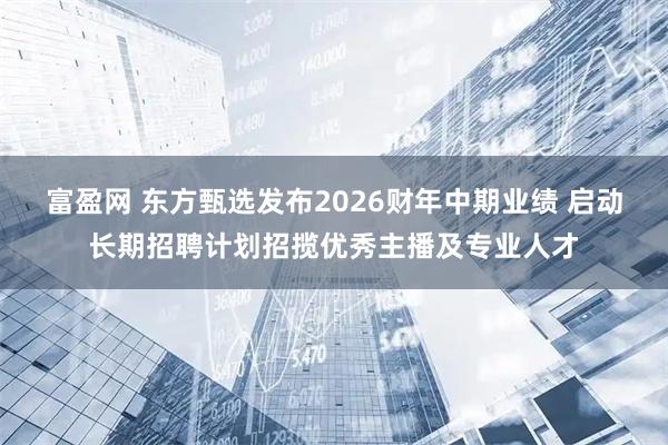 富盈网 东方甄选发布2026财年中期业绩 启动长期招聘计划招揽优秀主播及专业人才