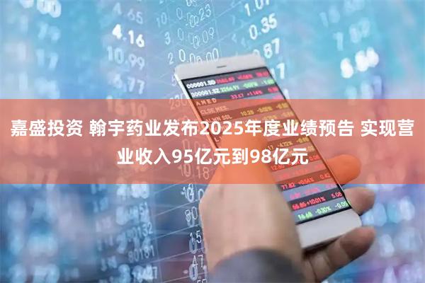 嘉盛投资 翰宇药业发布2025年度业绩预告 实现营业收入95亿元到98亿元