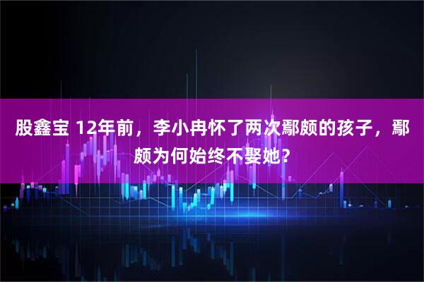 股鑫宝 12年前，李小冉怀了两次鄢颇的孩子，鄢颇为何始终不娶她？