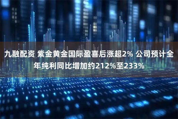 九融配资 紫金黄金国际盈喜后涨超2% 公司预计全年纯利同比增加约212%至233%