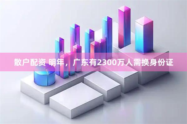散户配资 明年，广东有2300万人需换身份证