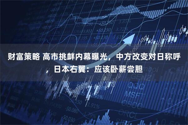 财富策略 高市挑衅内幕曝光，中方改变对日称呼，日本右翼：应该卧薪尝胆