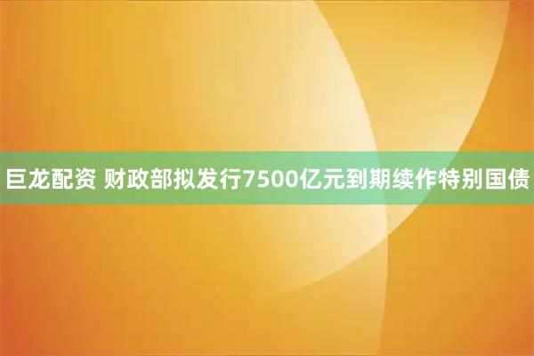 巨龙配资 财政部拟发行7500亿元到期续作特别国债