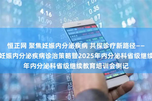 恒正网 聚焦妊娠内分泌疾病 共探诊疗新路径——朝阳市中心医院妊娠内分泌疾病诊治策略暨2025年内分泌科省级继续教育培训会侧记