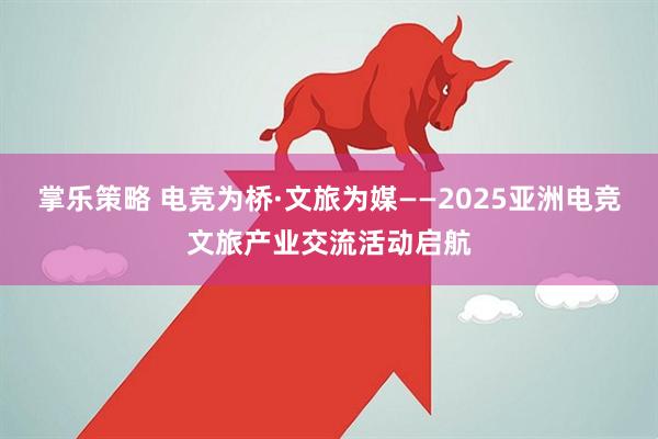 掌乐策略 电竞为桥·文旅为媒——2025亚洲电竞文旅产业交流活动启航