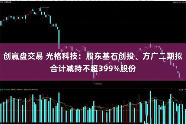 创赢盘交易 光格科技：股东基石创投、方广二期拟合计减持不超399%股份