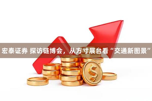 宏泰证券 探访链博会,从方寸展台看“交通新图景”