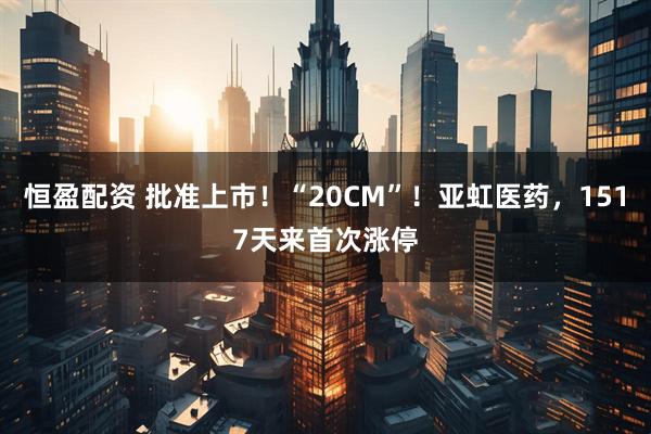 恒盈配资 批准上市！“20CM”！亚虹医药，1517天来首次涨停