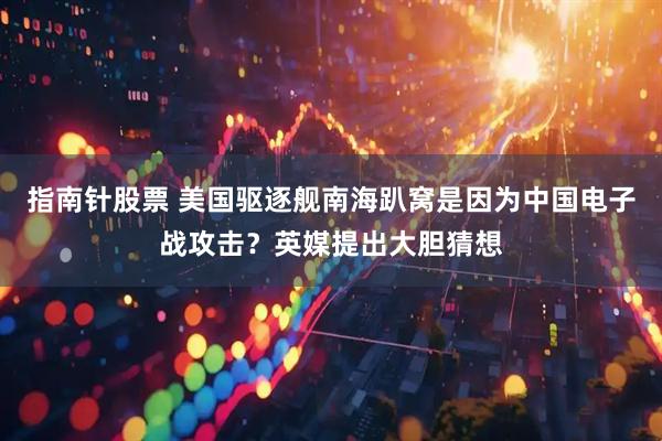指南针股票 美国驱逐舰南海趴窝是因为中国电子战攻击？英媒提出大胆猜想